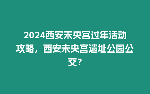 2024西安未央宮過年活動攻略，西安未央宮遺址公園公交？