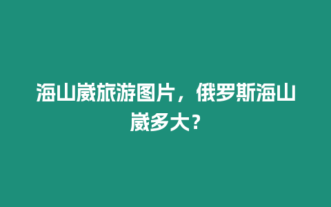 海山崴旅游圖片，俄羅斯海山崴多大？