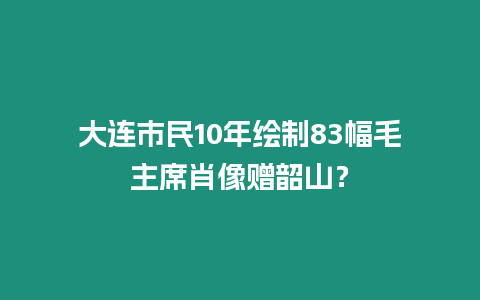 大連市民10年繪制83幅毛主席肖像贈(zèng)韶山？