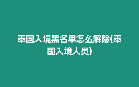 泰國(guó)入境黑名單怎么解除(泰國(guó)入境人員)