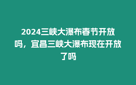 2024三峽大瀑布春節開放嗎，宜昌三峽大瀑布現在開放了嗎