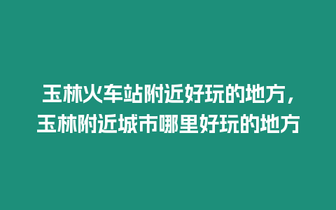 玉林火車站附近好玩的地方，玉林附近城市哪里好玩的地方