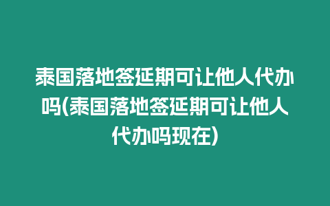 泰國落地簽延期可讓他人代辦嗎(泰國落地簽延期可讓他人代辦嗎現在)