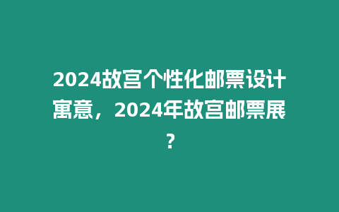 2024故宮個性化郵票設計寓意，2024年故宮郵票展？