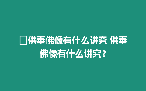 ?供奉佛像有什么講究 供奉佛像有什么講究？