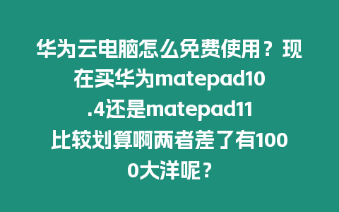 華為云電腦怎么免費使用？現在買華為matepad10.4還是matepad11比較劃算啊兩者差了有1000大洋呢？