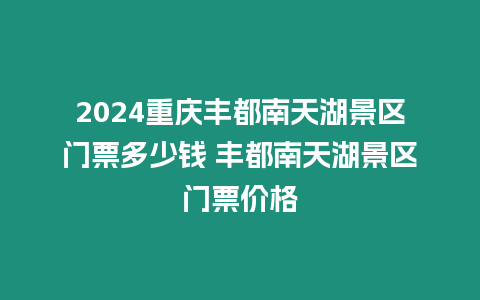 2024重慶豐都南天湖景區門票多少錢 豐都南天湖景區門票價格