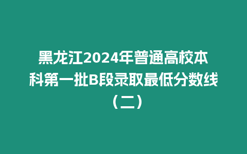 黑龍江2024年普通高校本科第一批B段錄取最低分?jǐn)?shù)線（二）