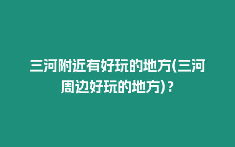 三河附近有好玩的地方(三河周邊好玩的地方)？