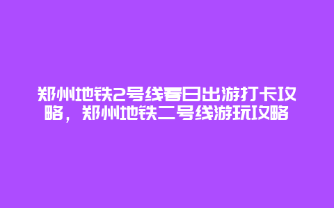 鄭州地鐵2號線春日出游打卡攻略，鄭州地鐵二號線游玩攻略