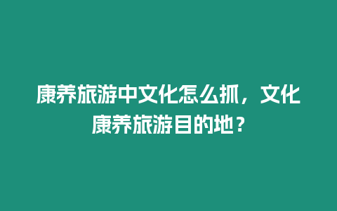 康養(yǎng)旅游中文化怎么抓，文化康養(yǎng)旅游目的地？