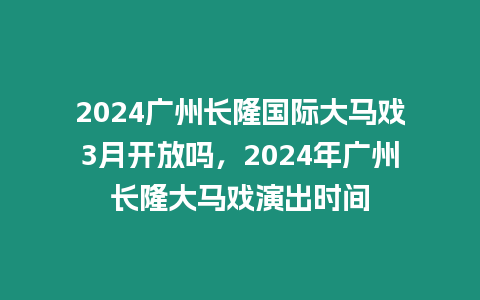 2024廣州長隆國際大馬戲3月開放嗎，2024年廣州長隆大馬戲演出時間