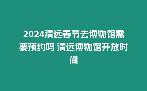 2024清遠春節去博物館需要預約嗎 清遠博物館開放時間