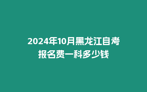 2024年10月黑龍江自考報名費一科多少錢