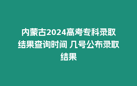 內蒙古2024高考專科錄取結果查詢時間 幾號公布錄取結果