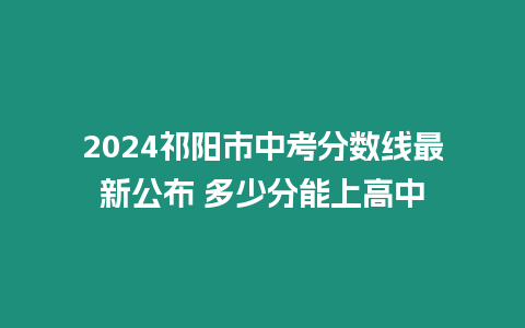 2024祁陽市中考分數線最新公布 多少分能上高中