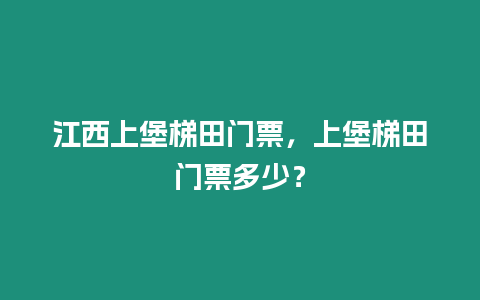 江西上堡梯田門票，上堡梯田門票多少？