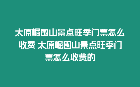 太原崛圍山景點旺季門票怎么收費 太原崛圍山景點旺季門票怎么收費的