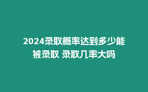 2024錄取概率達到多少能被錄取 錄取幾率大嗎