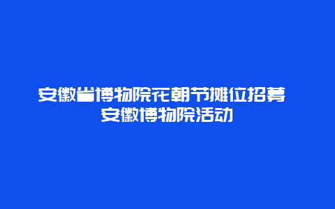 安徽省博物院花朝節攤位招募 安徽博物院活動