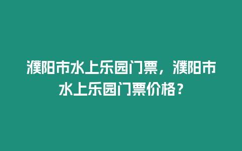 濮陽市水上樂園門票，濮陽市水上樂園門票價格？