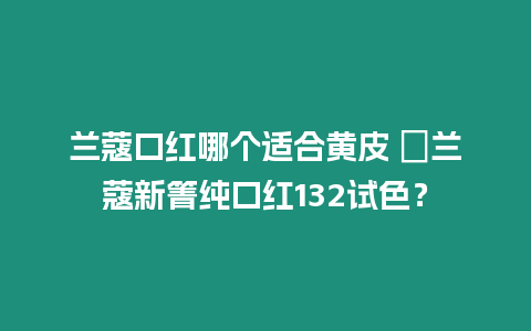 蘭蔻口紅哪個(gè)適合黃皮 ?蘭蔻新箐純口紅132試色？