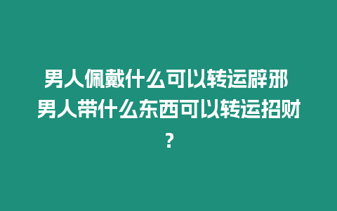 男人佩戴什么可以轉(zhuǎn)運辟邪 男人帶什么東西可以轉(zhuǎn)運招財？