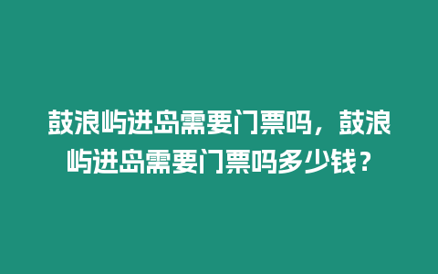 鼓浪嶼進島需要門票嗎，鼓浪嶼進島需要門票嗎多少錢？