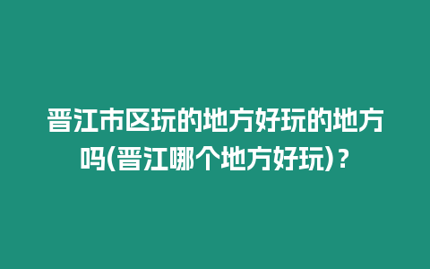 晉江市區玩的地方好玩的地方嗎(晉江哪個地方好玩)？