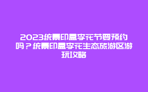 2024統(tǒng)景印盒李花節(jié)要預約嗎？統(tǒng)景印盒李花生態(tài)旅游區(qū)游玩攻略