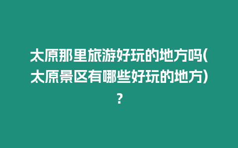 太原那里旅游好玩的地方嗎(太原景區有哪些好玩的地方)？