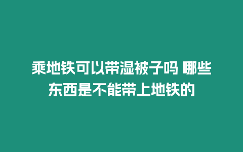 乘地鐵可以帶濕被子嗎 哪些東西是不能帶上地鐵的