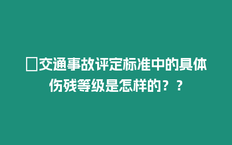 ?交通事故評定標(biāo)準(zhǔn)中的具體傷殘等級是怎樣的？？