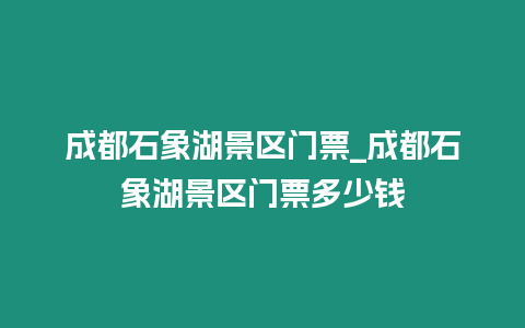 成都石象湖景區門票_成都石象湖景區門票多少錢