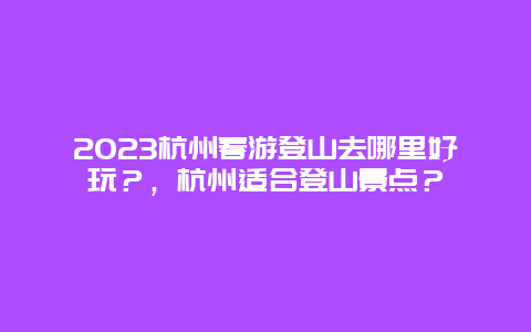 2024杭州春游登山去哪里好玩？，杭州適合登山景點？