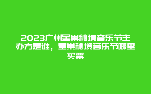 2024廣州星巢秘境音樂節主辦方是誰，星巢秘境音樂節哪里買票