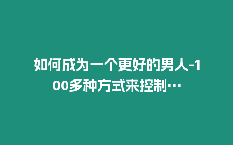 如何成為一個更好的男人-100多種方式來控制…