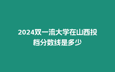 2024雙一流大學(xué)在山西投檔分數(shù)線是多少