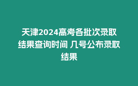 天津2024高考各批次錄取結果查詢時間 幾號公布錄取結果