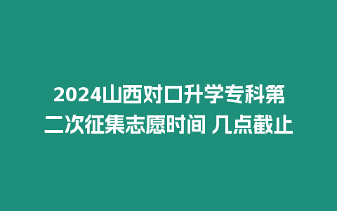 2024山西對口升學專科第二次征集志愿時間 幾點截止