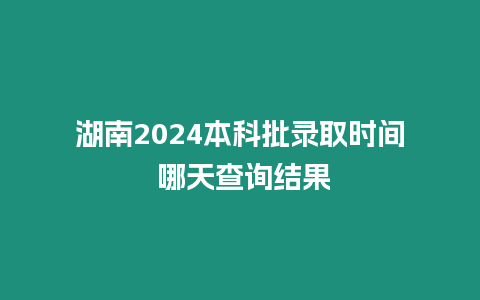 湖南2024本科批錄取時間 哪天查詢結果