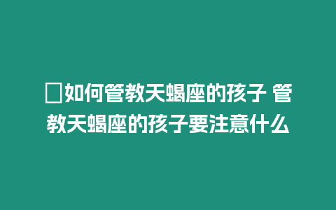 ?如何管教天蝎座的孩子 管教天蝎座的孩子要注意什么