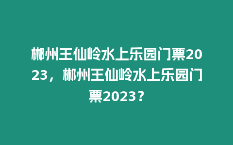 郴州王仙嶺水上樂園門票2023，郴州王仙嶺水上樂園門票2023？