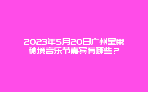 2024年5月20日廣州星巢秘境音樂節嘉賓有哪些？