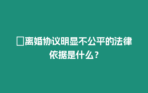 ?離婚協議明顯不公平的法律依據是什么？