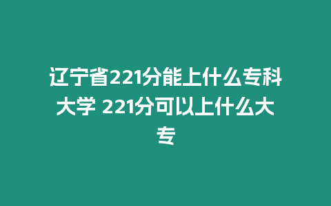 遼寧省221分能上什么專科大學 221分可以上什么大專