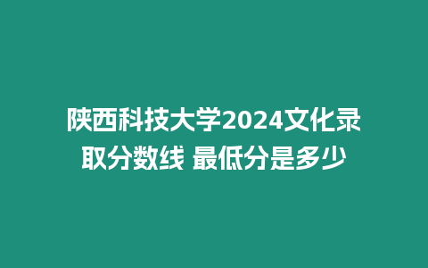 陜西科技大學2024文化錄取分數線 最低分是多少