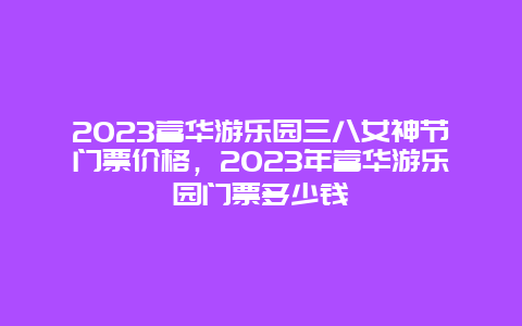 2024富華游樂園三八女神節門票價格，2024年富華游樂園門票多少錢