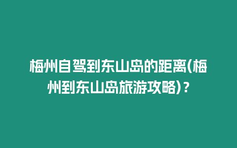 梅州自駕到東山島的距離(梅州到東山島旅游攻略)？