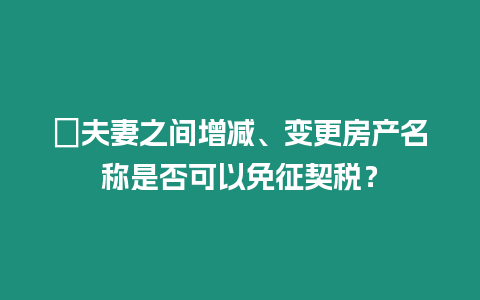 ?夫妻之間增減、變更房產名稱是否可以免征契稅？